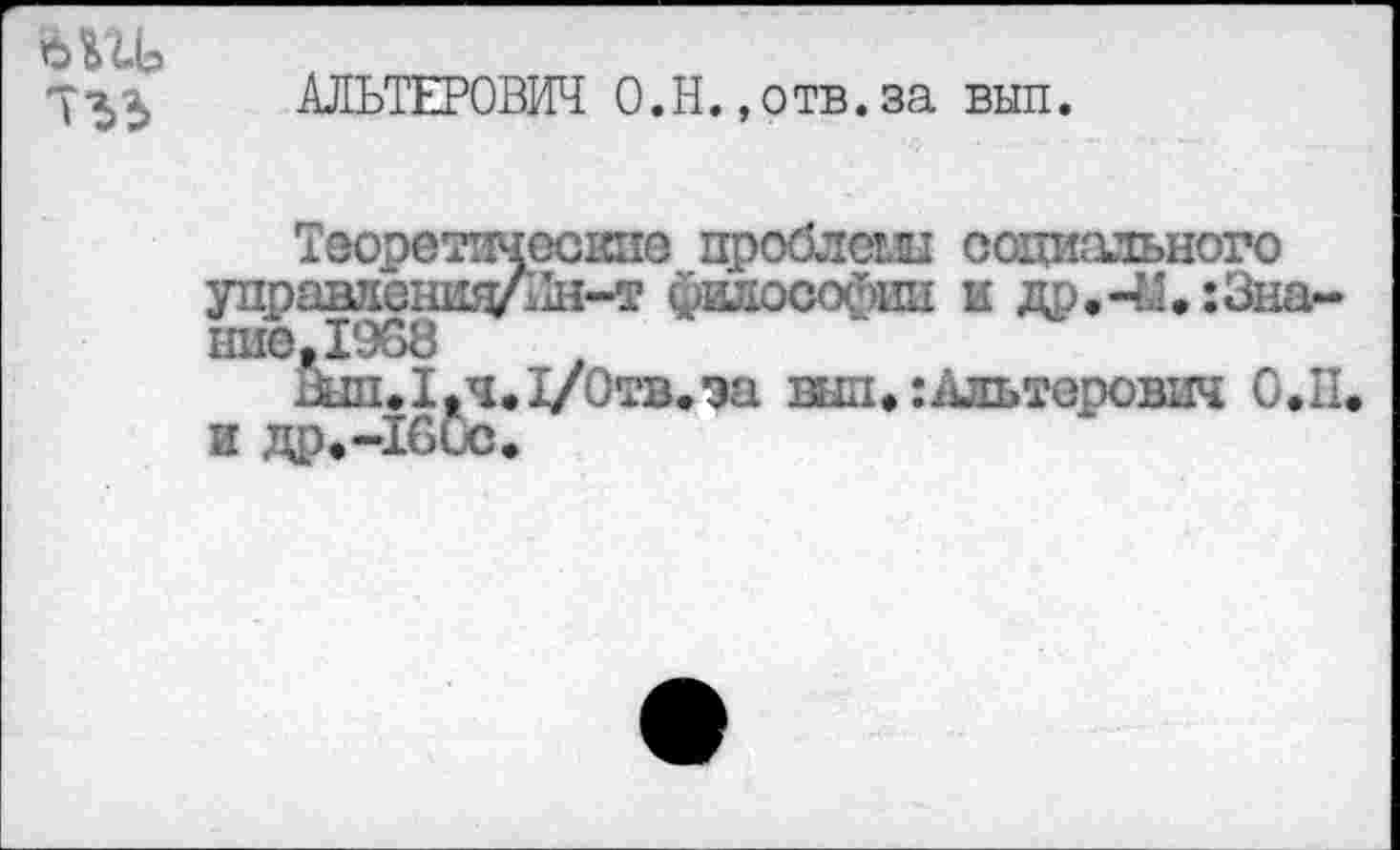 ﻿7^^ АЛЬТЕРОВИЧ О.Н., отв. за вып.
Теоретические проблеш социального управлсншуЛн-т философии и др.-&♦:Знание ,1968
шп.1,ч.1/0тв.эа вид. :Ляьтерович О.П и др.-Тбис.